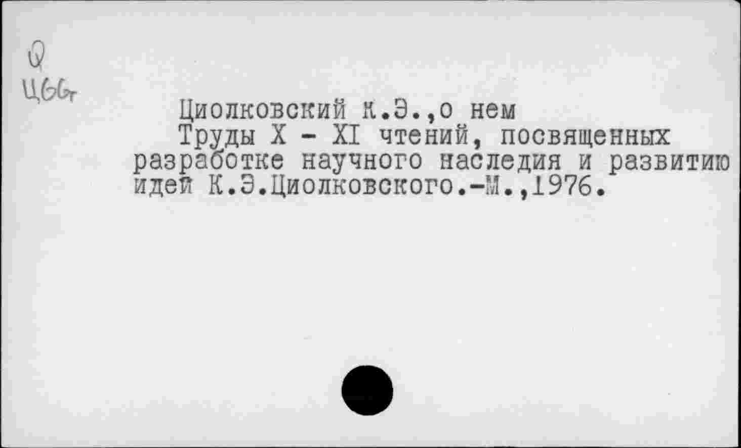 ﻿Циолковский к.Э.,о нем
Труды X - XI чтений, посвященных разработке научного наследия и развитию идея К.Э.Циолковского.-М.,1976.